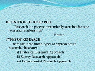 DEFINITION OF RESEARCH
    “Research is a process systemically searches for new
 facts and relationships”
                                -Notter
TYPES OF RESEARCH
   There are three broad types of approaches to
 research. these are:-
       i) Historical Research Approach
       ii) Survey Research Approach
       iii) Experimental Research Approach
 