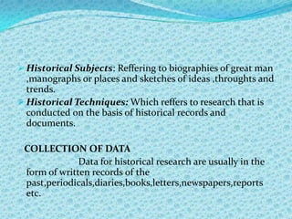  Historical Subjects: Reffering to biographies of great man
  ,manographs or places and sketches of ideas ,throughts and
  trends.
 Historical Techniques: Which reffers to research that is
  conducted on the basis of historical records and
  documents.

 COLLECTION OF DATA
              Data for historical research are usually in the
 form of written records of the
 past,periodicals,diaries,books,letters,newspapers,reports
 etc.
 