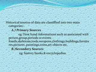 Historical sources of data are classiffied into two main
 categories:-
    A.) Primary Sources
         eg: First hand informations such as associated with
 person,group,periods or events
 fossils,skeletons,tools,weopons,clothings,buildings,furnitu
 res,pictures ,paintings,coins,art objects etc.
    B.)Secondary Sources
          eg: history books & encyclopedias.
 