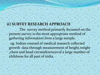 ii) SURVEY RESEARCH APPROACH
       The survey method primarily focussed on the
present.survey is the most appropriate method of
gathering information from a large sample.
 eg: Indian counsel of medical research collected
growth data through measurement of height,weight
,chest and head circumferences of a large number of
childrens for all part of india.
 