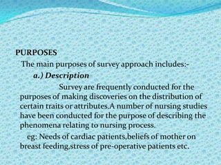 PURPOSES
 The main purposes of survey approach includes:-
     a.) Description
              Survey are frequently conducted for the
 purposes of making discoveries on the distribution of
 certain traits or attributes.A number of nursing studies
 have been conducted for the purpose of describing the
 phenomena relating to nursing process.
   eg: Needs of cardiac patients,beliefs of mother on
 breast feeding,stress of pre-operative patients etc.
 