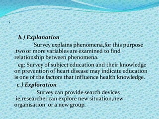 `
       b.) Explanation
             Survey explains phenomena,for this purpose
    ,two or more variables are examined to find
    relationship between phenomena.
      eg: Survey of subject education and their knowledge
    on prevention of heart disease may indicate education
    is one of the factors that influence health knowledge.
      c.) Exploration
              Survey can provide search devices
    .ie,researcher can explore new situation,new
    organisation or a new group.
 
