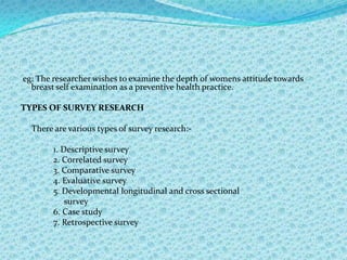 eg: The researcher wishes to examine the depth of womens attitude towards
  breast self examination as a preventive health practice.

TYPES OF SURVEY RESEARCH

  There are various types of survey research:-

        1. Descriptive survey
        2. Correlated survey
        3. Comparative survey
        4. Evaluative survey
        5. Developmental longitudinal and cross sectional
            survey
        6. Case study
        7. Retrospective survey
 