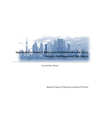  

       
       
       
       
       
       
       
       
                                    
                                    
    Approaches to People of Colour and Food Bank Use in the City of 
                              Toronto, Peel Region and York Region      
                                    
                                    
                          Auvniet Kaur Tehara 
                                    
                                    
                                    
                                    
                                    
                                    
                                    
                                    
                               Masters Program in Planning, University of Toronto 
                                                                                  
 
 