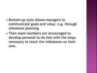  Bottom-up style allows managers to
communicate goals and value, e.g. through
milestone planning.
 Then team members are encouraged to
develop personal to-do lists with the steps
necessary to reach the milestones on their
own.
 