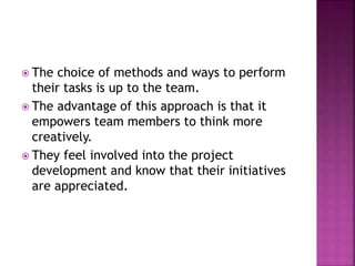  The choice of methods and ways to perform
their tasks is up to the team.
 The advantage of this approach is that it
empowers team members to think more
creatively.
 They feel involved into the project
development and know that their initiatives
are appreciated.
 