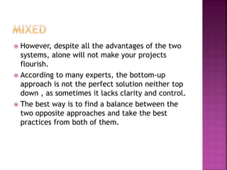  However, despite all the advantages of the two
systems, alone will not make your projects
flourish.
 According to many experts, the bottom-up
approach is not the perfect solution neither top
down , as sometimes it lacks clarity and control.
 The best way is to find a balance between the
two opposite approaches and take the best
practices from both of them.
 