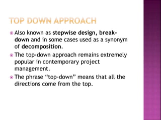  Also known as stepwise design, break-
down and in some cases used as a synonym
of decomposition.
 The top-down approach remains extremely
popular in contemporary project
management.
 The phrase “top-down” means that all the
directions come from the top.
 