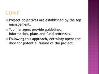  Project objectives are established by the top
management.
 Top managers provide guidelines,
information, plans and fund processes.
 Following this approach, certainty opens the
door for potential failure of the project.
 