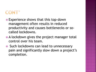  Experience shows that this top-down
management often results in reduced
productivity and causes bottlenecks or so-
called lockdowns.
 A lockdown gives the project manager total
control over his team.
 Such lockdowns can lead to unnecessary
pain and significantly slow down a project’s
completion.
 
