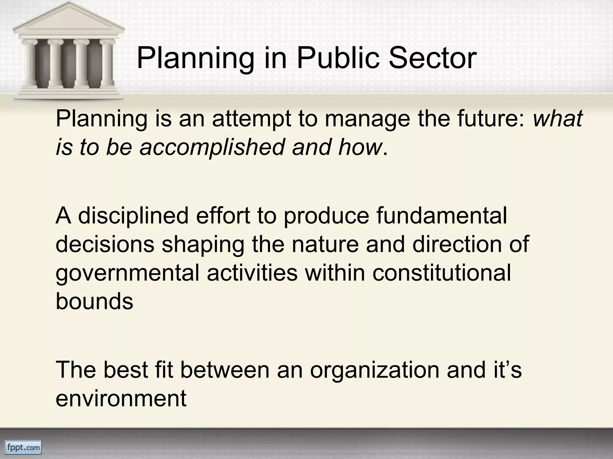 Planning in Public Sector
Planning is an attempt to manage the future: what
is to be accomplished and how.
A disciplined effort to produce fundamental
decisions shaping the nature and direction of
governmental activities within constitutional
bounds
The best fit between an organization and it’s
environment
 