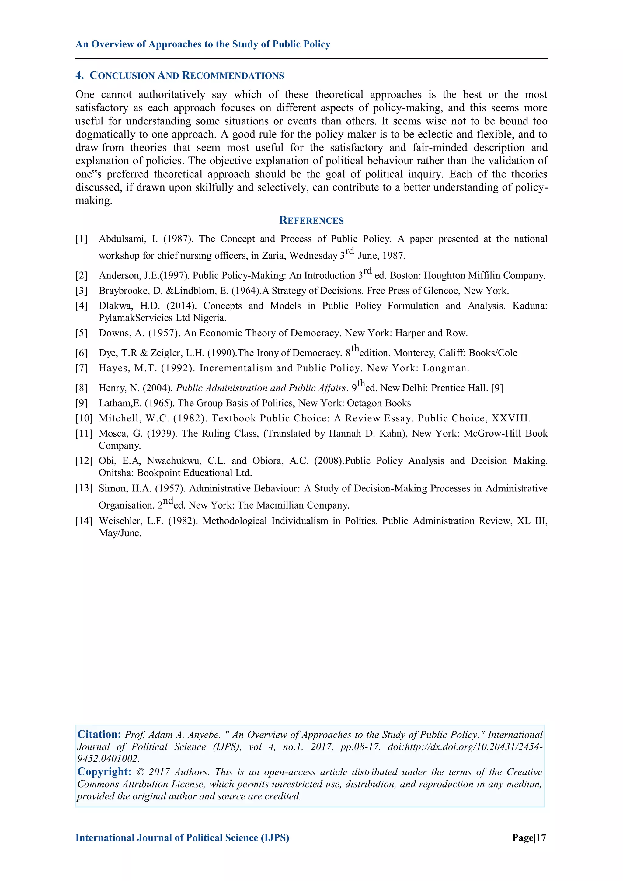 An Overview of Approaches to the Study of Public Policy
International Journal of Political Science (IJPS) Page|17
4. CONCLUSION AND RECOMMENDATIONS
One cannot authoritatively say which of these theoretical approaches is the best or the most
satisfactory as each approach focuses on different aspects of policy-making, and this seems more
useful for understanding some situations or events than others. It seems wise not to be bound too
dogmatically to one approach. A good rule for the policy maker is to be eclectic and flexible, and to
draw from theories that seem most useful for the satisfactory and fair-minded description and
explanation of policies. The objective explanation of political behaviour rather than the validation of
one‟s preferred theoretical approach should be the goal of political inquiry. Each of the theories
discussed, if drawn upon skilfully and selectively, can contribute to a better understanding of policy-
making.
REFERENCES
[1] Abdulsami, I. (1987). The Concept and Process of Public Policy. A paper presented at the national
workshop for chief nursing officers, in Zaria, Wednesday 3rd June, 1987.
[2] Anderson, J.E.(1997). Public Policy-Making: An Introduction 3rd ed. Boston: Houghton Miffilin Company.
[3] Braybrooke, D. &Lindblom, E. (1964).A Strategy of Decisions. Free Press of Glencoe, New York.
[4] Dlakwa, H.D. (2014). Concepts and Models in Public Policy Formulation and Analysis. Kaduna:
PylamakServicies Ltd Nigeria.
[5] Downs, A. (1957). An Economic Theory of Democracy. New York: Harper and Row.
[6] Dye, T.R & Zeigler, L.H. (1990).The Irony of Democracy. 8thedition. Monterey, Califf: Books/Cole
[7] Hayes, M.T. (1992). Incrementalism and Public Policy. New York: Longman.
[8] Henry, N. (2004). Public Administration and Public Affairs. 9thed. New Delhi: Prentice Hall. [9]
[9] Latham,E. (1965). The Group Basis of Politics, New York: Octagon Books
[10] Mitchell, W.C. (1982). Textbook Public Choice: A Review Essay. Public Choice, XXVIII.
[11] Mosca, G. (1939). The Ruling Class, (Translated by Hannah D. Kahn), New York: McGrow-Hill Book
Company.
[12] Obi, E.A, Nwachukwu, C.L. and Obiora, A.C. (2008).Public Policy Analysis and Decision Making.
Onitsha: Bookpoint Educational Ltd.
[13] Simon, H.A. (1957). Administrative Behaviour: A Study of Decision-Making Processes in Administrative
Organisation. 2nded. New York: The Macmillian Company.
[14] Weischler, L.F. (1982). Methodological Individualism in Politics. Public Administration Review, XL III,
May/June.
Citation: Prof. Adam A. Anyebe. " An Overview of Approaches to the Study of Public Policy." International
Journal of Political Science (IJPS), vol 4, no.1, 2017, pp.08-17. doi:http://dx.doi.org/10.20431/2454-
9452.0401002.
Copyright: © 2017 Authors. This is an open-access article distributed under the terms of the Creative
Commons Attribution License, which permits unrestricted use, distribution, and reproduction in any medium,
provided the original author and source are credited.
 