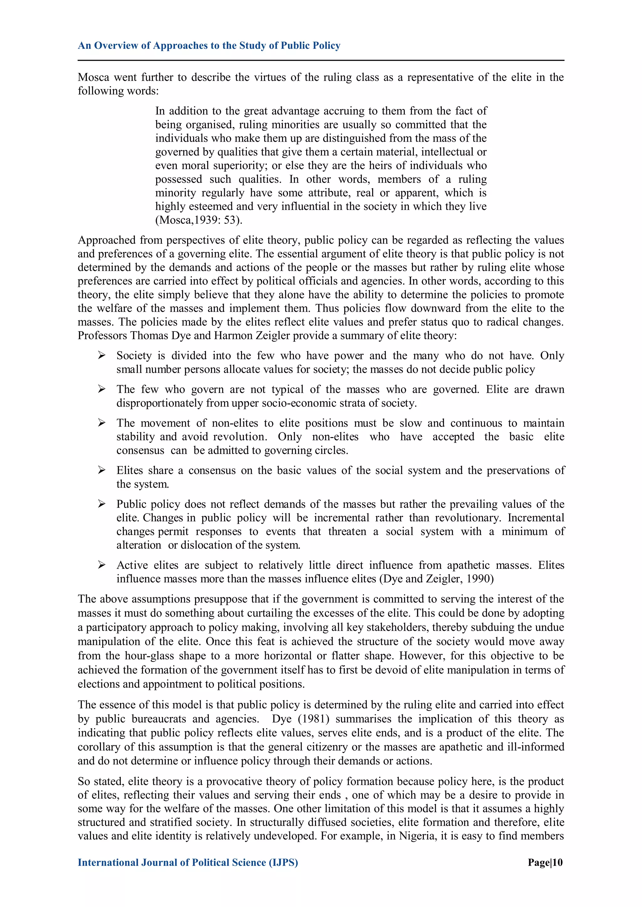 An Overview of Approaches to the Study of Public Policy
International Journal of Political Science (IJPS) Page|10
Mosca went further to describe the virtues of the ruling class as a representative of the elite in the
following words:
In addition to the great advantage accruing to them from the fact of
being organised, ruling minorities are usually so committed that the
individuals who make them up are distinguished from the mass of the
governed by qualities that give them a certain material, intellectual or
even moral superiority; or else they are the heirs of individuals who
possessed such qualities. In other words, members of a ruling
minority regularly have some attribute, real or apparent, which is
highly esteemed and very influential in the society in which they live
(Mosca,1939: 53).
Approached from perspectives of elite theory, public policy can be regarded as reflecting the values
and preferences of a governing elite. The essential argument of elite theory is that public policy is not
determined by the demands and actions of the people or the masses but rather by ruling elite whose
preferences are carried into effect by political officials and agencies. In other words, according to this
theory, the elite simply believe that they alone have the ability to determine the policies to promote
the welfare of the masses and implement them. Thus policies flow downward from the elite to the
masses. The policies made by the elites reflect elite values and prefer status quo to radical changes.
Professors Thomas Dye and Harmon Zeigler provide a summary of elite theory:
 Society is divided into the few who have power and the many who do not have. Only
small number persons allocate values for society; the masses do not decide public policy
 The few who govern are not typical of the masses who are governed. Elite are drawn
disproportionately from upper socio-economic strata of society.
 The movement of non-elites to elite positions must be slow and continuous to maintain
stability and avoid revolution. Only non-elites who have accepted the basic elite
consensus can be admitted to governing circles.
 Elites share a consensus on the basic values of the social system and the preservations of
the system.
 Public policy does not reflect demands of the masses but rather the prevailing values of the
elite. Changes in public policy will be incremental rather than revolutionary. Incremental
changes permit responses to events that threaten a social system with a minimum of
alteration or dislocation of the system.
 Active elites are subject to relatively little direct influence from apathetic masses. Elites
influence masses more than the masses influence elites (Dye and Zeigler, 1990)
The above assumptions presuppose that if the government is committed to serving the interest of the
masses it must do something about curtailing the excesses of the elite. This could be done by adopting
a participatory approach to policy making, involving all key stakeholders, thereby subduing the undue
manipulation of the elite. Once this feat is achieved the structure of the society would move away
from the hour-glass shape to a more horizontal or flatter shape. However, for this objective to be
achieved the formation of the government itself has to first be devoid of elite manipulation in terms of
elections and appointment to political positions.
The essence of this model is that public policy is determined by the ruling elite and carried into effect
by public bureaucrats and agencies. Dye (1981) summarises the implication of this theory as
indicating that public policy reflects elite values, serves elite ends, and is a product of the elite. The
corollary of this assumption is that the general citizenry or the masses are apathetic and ill-informed
and do not determine or influence policy through their demands or actions.
So stated, elite theory is a provocative theory of policy formation because policy here, is the product
of elites, reflecting their values and serving their ends , one of which may be a desire to provide in
some way for the welfare of the masses. One other limitation of this model is that it assumes a highly
structured and stratified society. In structurally diffused societies, elite formation and therefore, elite
values and elite identity is relatively undeveloped. For example, in Nigeria, it is easy to find members
 