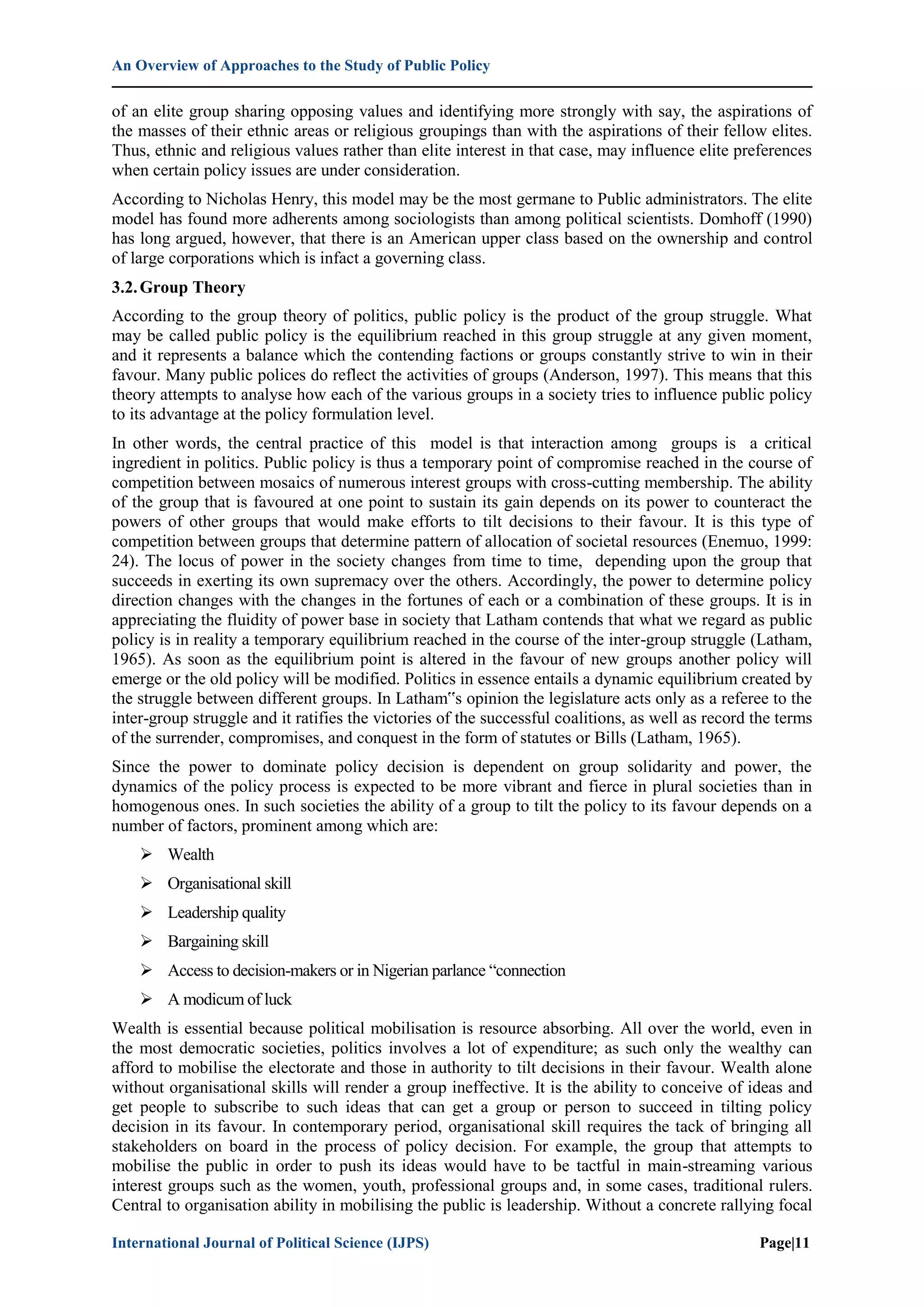 An Overview of Approaches to the Study of Public Policy
International Journal of Political Science (IJPS) Page|11
of an elite group sharing opposing values and identifying more strongly with say, the aspirations of
the masses of their ethnic areas or religious groupings than with the aspirations of their fellow elites.
Thus, ethnic and religious values rather than elite interest in that case, may influence elite preferences
when certain policy issues are under consideration.
According to Nicholas Henry, this model may be the most germane to Public administrators. The elite
model has found more adherents among sociologists than among political scientists. Domhoff (1990)
has long argued, however, that there is an American upper class based on the ownership and control
of large corporations which is infact a governing class.
3.2.Group Theory
According to the group theory of politics, public policy is the product of the group struggle. What
may be called public policy is the equilibrium reached in this group struggle at any given moment,
and it represents a balance which the contending factions or groups constantly strive to win in their
favour. Many public polices do reflect the activities of groups (Anderson, 1997). This means that this
theory attempts to analyse how each of the various groups in a society tries to influence public policy
to its advantage at the policy formulation level.
In other words, the central practice of this model is that interaction among groups is a critical
ingredient in politics. Public policy is thus a temporary point of compromise reached in the course of
competition between mosaics of numerous interest groups with cross-cutting membership. The ability
of the group that is favoured at one point to sustain its gain depends on its power to counteract the
powers of other groups that would make efforts to tilt decisions to their favour. It is this type of
competition between groups that determine pattern of allocation of societal resources (Enemuo, 1999:
24). The locus of power in the society changes from time to time, depending upon the group that
succeeds in exerting its own supremacy over the others. Accordingly, the power to determine policy
direction changes with the changes in the fortunes of each or a combination of these groups. It is in
appreciating the fluidity of power base in society that Latham contends that what we regard as public
policy is in reality a temporary equilibrium reached in the course of the inter-group struggle (Latham,
1965). As soon as the equilibrium point is altered in the favour of new groups another policy will
emerge or the old policy will be modified. Politics in essence entails a dynamic equilibrium created by
the struggle between different groups. In Latham‟s opinion the legislature acts only as a referee to the
inter-group struggle and it ratifies the victories of the successful coalitions, as well as record the terms
of the surrender, compromises, and conquest in the form of statutes or Bills (Latham, 1965).
Since the power to dominate policy decision is dependent on group solidarity and power, the
dynamics of the policy process is expected to be more vibrant and fierce in plural societies than in
homogenous ones. In such societies the ability of a group to tilt the policy to its favour depends on a
number of factors, prominent among which are:
 Wealth
 Organisational skill
 Leadership quality
 Bargaining skill
 Access to decision-makers or in Nigerian parlance “connection
 A modicum of luck
Wealth is essential because political mobilisation is resource absorbing. All over the world, even in
the most democratic societies, politics involves a lot of expenditure; as such only the wealthy can
afford to mobilise the electorate and those in authority to tilt decisions in their favour. Wealth alone
without organisational skills will render a group ineffective. It is the ability to conceive of ideas and
get people to subscribe to such ideas that can get a group or person to succeed in tilting policy
decision in its favour. In contemporary period, organisational skill requires the tack of bringing all
stakeholders on board in the process of policy decision. For example, the group that attempts to
mobilise the public in order to push its ideas would have to be tactful in main-streaming various
interest groups such as the women, youth, professional groups and, in some cases, traditional rulers.
Central to organisation ability in mobilising the public is leadership. Without a concrete rallying focal
 