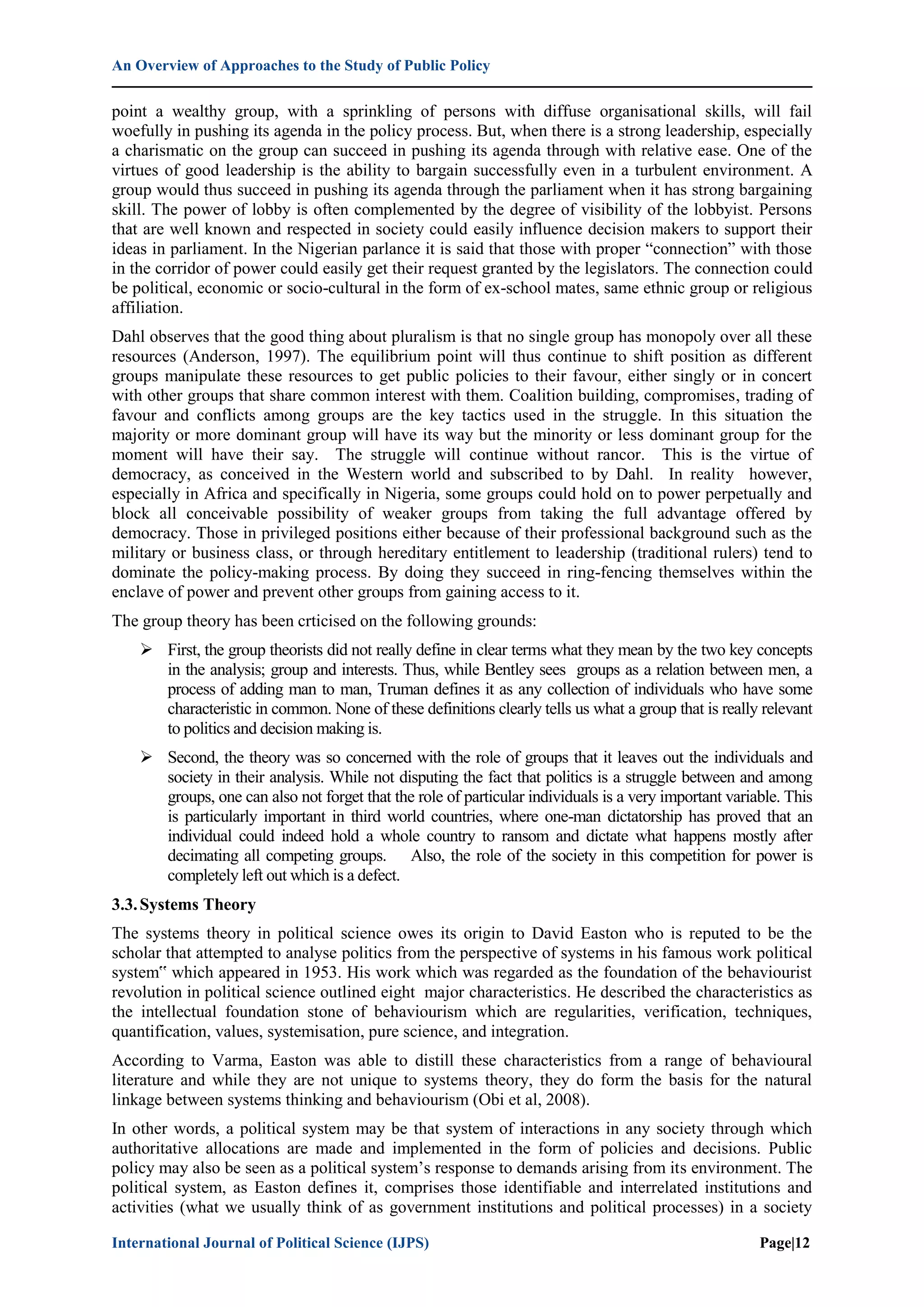 An Overview of Approaches to the Study of Public Policy
International Journal of Political Science (IJPS) Page|12
point a wealthy group, with a sprinkling of persons with diffuse organisational skills, will fail
woefully in pushing its agenda in the policy process. But, when there is a strong leadership, especially
a charismatic on the group can succeed in pushing its agenda through with relative ease. One of the
virtues of good leadership is the ability to bargain successfully even in a turbulent environment. A
group would thus succeed in pushing its agenda through the parliament when it has strong bargaining
skill. The power of lobby is often complemented by the degree of visibility of the lobbyist. Persons
that are well known and respected in society could easily influence decision makers to support their
ideas in parliament. In the Nigerian parlance it is said that those with proper “connection” with those
in the corridor of power could easily get their request granted by the legislators. The connection could
be political, economic or socio-cultural in the form of ex-school mates, same ethnic group or religious
affiliation.
Dahl observes that the good thing about pluralism is that no single group has monopoly over all these
resources (Anderson, 1997). The equilibrium point will thus continue to shift position as different
groups manipulate these resources to get public policies to their favour, either singly or in concert
with other groups that share common interest with them. Coalition building, compromises, trading of
favour and conflicts among groups are the key tactics used in the struggle. In this situation the
majority or more dominant group will have its way but the minority or less dominant group for the
moment will have their say. The struggle will continue without rancor. This is the virtue of
democracy, as conceived in the Western world and subscribed to by Dahl. In reality however,
especially in Africa and specifically in Nigeria, some groups could hold on to power perpetually and
block all conceivable possibility of weaker groups from taking the full advantage offered by
democracy. Those in privileged positions either because of their professional background such as the
military or business class, or through hereditary entitlement to leadership (traditional rulers) tend to
dominate the policy-making process. By doing they succeed in ring-fencing themselves within the
enclave of power and prevent other groups from gaining access to it.
The group theory has been crticised on the following grounds:
 First, the group theorists did not really define in clear terms what they mean by the two key concepts
in the analysis; group and interests. Thus, while Bentley sees groups as a relation between men, a
process of adding man to man, Truman defines it as any collection of individuals who have some
characteristic in common. None of these definitions clearly tells us what a group that is really relevant
to politics and decision making is.
 Second, the theory was so concerned with the role of groups that it leaves out the individuals and
society in their analysis. While not disputing the fact that politics is a struggle between and among
groups, one can also not forget that the role of particular individuals is a very important variable. This
is particularly important in third world countries, where one-man dictatorship has proved that an
individual could indeed hold a whole country to ransom and dictate what happens mostly after
decimating all competing groups. Also, the role of the society in this competition for power is
completely left out which is a defect.
3.3.Systems Theory
The systems theory in political science owes its origin to David Easton who is reputed to be the
scholar that attempted to analyse politics from the perspective of systems in his famous work political
system‟ which appeared in 1953. His work which was regarded as the foundation of the behaviourist
revolution in political science outlined eight major characteristics. He described the characteristics as
the intellectual foundation stone of behaviourism which are regularities, verification, techniques,
quantification, values, systemisation, pure science, and integration.
According to Varma, Easton was able to distill these characteristics from a range of behavioural
literature and while they are not unique to systems theory, they do form the basis for the natural
linkage between systems thinking and behaviourism (Obi et al, 2008).
In other words, a political system may be that system of interactions in any society through which
authoritative allocations are made and implemented in the form of policies and decisions. Public
policy may also be seen as a political system‟s response to demands arising from its environment. The
political system, as Easton defines it, comprises those identifiable and interrelated institutions and
activities (what we usually think of as government institutions and political processes) in a society
 