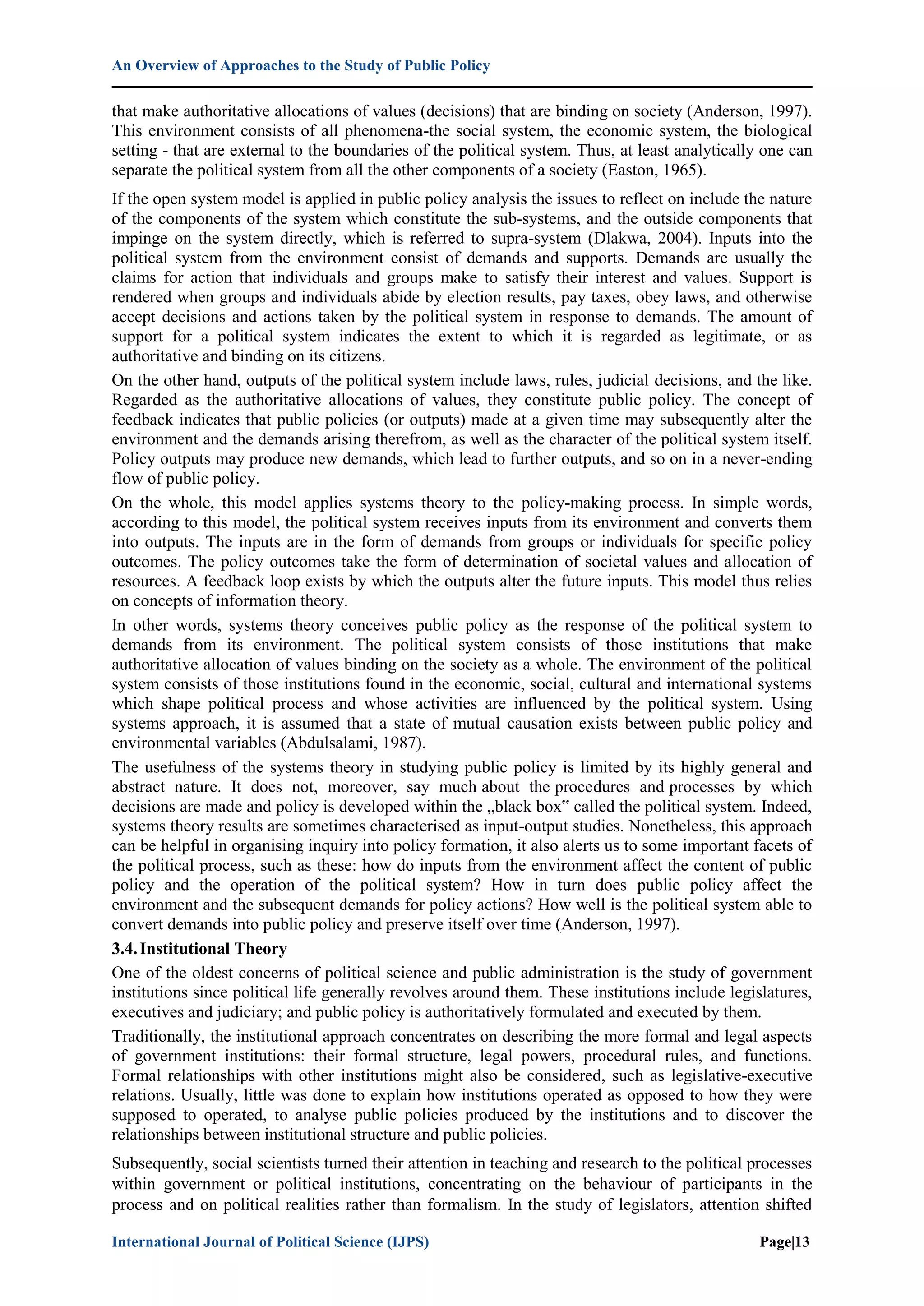 An Overview of Approaches to the Study of Public Policy
International Journal of Political Science (IJPS) Page|13
that make authoritative allocations of values (decisions) that are binding on society (Anderson, 1997).
This environment consists of all phenomena-the social system, the economic system, the biological
setting - that are external to the boundaries of the political system. Thus, at least analytically one can
separate the political system from all the other components of a society (Easton, 1965).
If the open system model is applied in public policy analysis the issues to reflect on include the nature
of the components of the system which constitute the sub-systems, and the outside components that
impinge on the system directly, which is referred to supra-system (Dlakwa, 2004). Inputs into the
political system from the environment consist of demands and supports. Demands are usually the
claims for action that individuals and groups make to satisfy their interest and values. Support is
rendered when groups and individuals abide by election results, pay taxes, obey laws, and otherwise
accept decisions and actions taken by the political system in response to demands. The amount of
support for a political system indicates the extent to which it is regarded as legitimate, or as
authoritative and binding on its citizens.
On the other hand, outputs of the political system include laws, rules, judicial decisions, and the like.
Regarded as the authoritative allocations of values, they constitute public policy. The concept of
feedback indicates that public policies (or outputs) made at a given time may subsequently alter the
environment and the demands arising therefrom, as well as the character of the political system itself.
Policy outputs may produce new demands, which lead to further outputs, and so on in a never-ending
flow of public policy.
On the whole, this model applies systems theory to the policy-making process. In simple words,
according to this model, the political system receives inputs from its environment and converts them
into outputs. The inputs are in the form of demands from groups or individuals for specific policy
outcomes. The policy outcomes take the form of determination of societal values and allocation of
resources. A feedback loop exists by which the outputs alter the future inputs. This model thus relies
on concepts of information theory.
In other words, systems theory conceives public policy as the response of the political system to
demands from its environment. The political system consists of those institutions that make
authoritative allocation of values binding on the society as a whole. The environment of the political
system consists of those institutions found in the economic, social, cultural and international systems
which shape political process and whose activities are influenced by the political system. Using
systems approach, it is assumed that a state of mutual causation exists between public policy and
environmental variables (Abdulsalami, 1987).
The usefulness of the systems theory in studying public policy is limited by its highly general and
abstract nature. It does not, moreover, say much about the procedures and processes by which
decisions are made and policy is developed within the „black box‟ called the political system. Indeed,
systems theory results are sometimes characterised as input-output studies. Nonetheless, this approach
can be helpful in organising inquiry into policy formation, it also alerts us to some important facets of
the political process, such as these: how do inputs from the environment affect the content of public
policy and the operation of the political system? How in turn does public policy affect the
environment and the subsequent demands for policy actions? How well is the political system able to
convert demands into public policy and preserve itself over time (Anderson, 1997).
3.4.Institutional Theory
One of the oldest concerns of political science and public administration is the study of government
institutions since political life generally revolves around them. These institutions include legislatures,
executives and judiciary; and public policy is authoritatively formulated and executed by them.
Traditionally, the institutional approach concentrates on describing the more formal and legal aspects
of government institutions: their formal structure, legal powers, procedural rules, and functions.
Formal relationships with other institutions might also be considered, such as legislative-executive
relations. Usually, little was done to explain how institutions operated as opposed to how they were
supposed to operated, to analyse public policies produced by the institutions and to discover the
relationships between institutional structure and public policies.
Subsequently, social scientists turned their attention in teaching and research to the political processes
within government or political institutions, concentrating on the behaviour of participants in the
process and on political realities rather than formalism. In the study of legislators, attention shifted
 