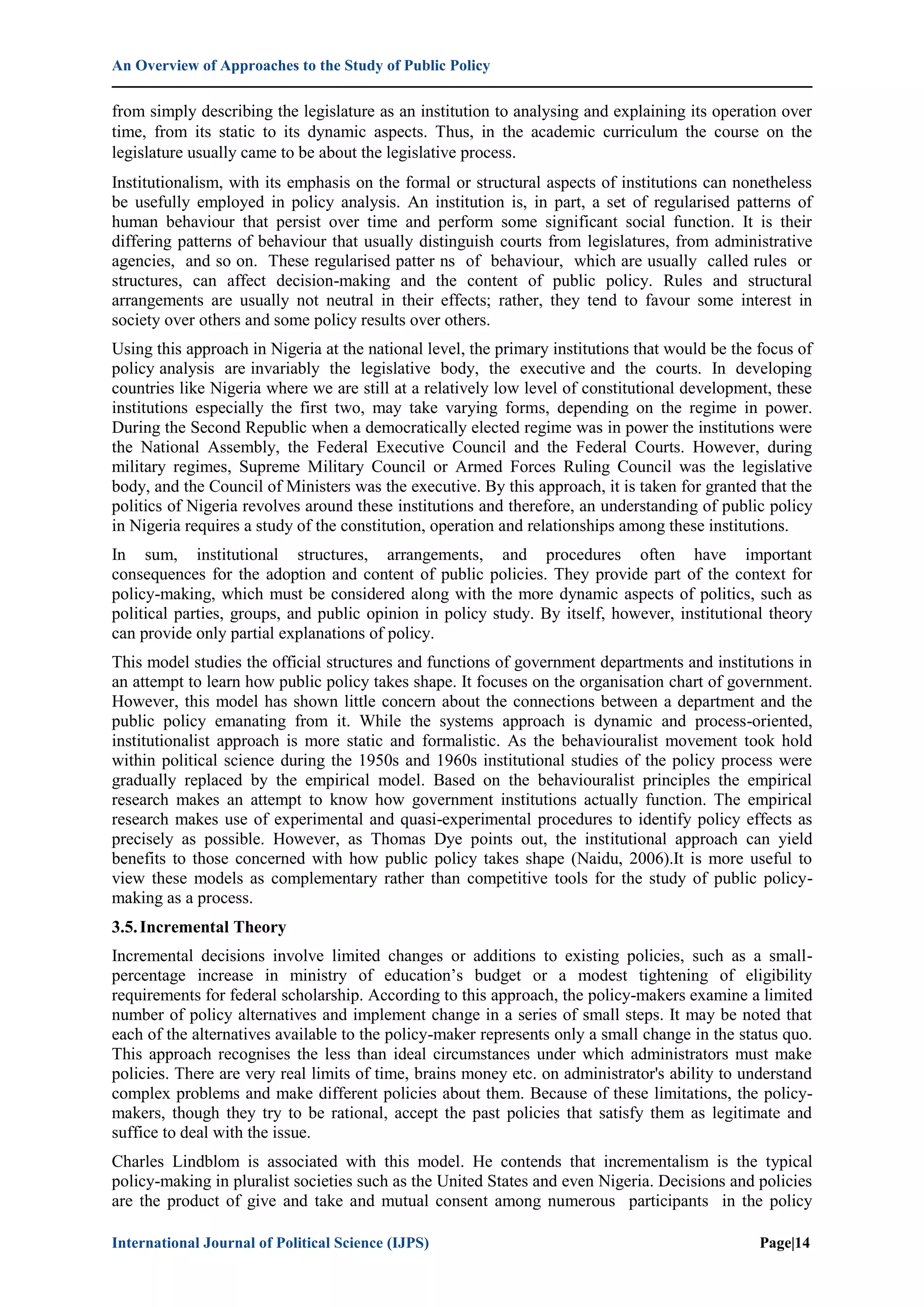 An Overview of Approaches to the Study of Public Policy
International Journal of Political Science (IJPS) Page|14
from simply describing the legislature as an institution to analysing and explaining its operation over
time, from its static to its dynamic aspects. Thus, in the academic curriculum the course on the
legislature usually came to be about the legislative process.
Institutionalism, with its emphasis on the formal or structural aspects of institutions can nonetheless
be usefully employed in policy analysis. An institution is, in part, a set of regularised patterns of
human behaviour that persist over time and perform some significant social function. It is their
differing patterns of behaviour that usually distinguish courts from legislatures, from administrative
agencies, and so on. These regularised patter ns of behaviour, which are usually called rules or
structures, can affect decision-making and the content of public policy. Rules and structural
arrangements are usually not neutral in their effects; rather, they tend to favour some interest in
society over others and some policy results over others.
Using this approach in Nigeria at the national level, the primary institutions that would be the focus of
policy analysis are invariably the legislative body, the executive and the courts. In developing
countries like Nigeria where we are still at a relatively low level of constitutional development, these
institutions especially the first two, may take varying forms, depending on the regime in power.
During the Second Republic when a democratically elected regime was in power the institutions were
the National Assembly, the Federal Executive Council and the Federal Courts. However, during
military regimes, Supreme Military Council or Armed Forces Ruling Council was the legislative
body, and the Council of Ministers was the executive. By this approach, it is taken for granted that the
politics of Nigeria revolves around these institutions and therefore, an understanding of public policy
in Nigeria requires a study of the constitution, operation and relationships among these institutions.
In sum, institutional structures, arrangements, and procedures often have important
consequences for the adoption and content of public policies. They provide part of the context for
policy-making, which must be considered along with the more dynamic aspects of politics, such as
political parties, groups, and public opinion in policy study. By itself, however, institutional theory
can provide only partial explanations of policy.
This model studies the official structures and functions of government departments and institutions in
an attempt to learn how public policy takes shape. It focuses on the organisation chart of government.
However, this model has shown little concern about the connections between a department and the
public policy emanating from it. While the systems approach is dynamic and process-oriented,
institutionalist approach is more static and formalistic. As the behaviouralist movement took hold
within political science during the 1950s and 1960s institutional studies of the policy process were
gradually replaced by the empirical model. Based on the behaviouralist principles the empirical
research makes an attempt to know how government institutions actually function. The empirical
research makes use of experimental and quasi-experimental procedures to identify policy effects as
precisely as possible. However, as Thomas Dye points out, the institutional approach can yield
benefits to those concerned with how public policy takes shape (Naidu, 2006).It is more useful to
view these models as complementary rather than competitive tools for the study of public policy-
making as a process.
3.5.Incremental Theory
Incremental decisions involve limited changes or additions to existing policies, such as a small-
percentage increase in ministry of education‟s budget or a modest tightening of eligibility
requirements for federal scholarship. According to this approach, the policy-makers examine a limited
number of policy alternatives and implement change in a series of small steps. It may be noted that
each of the alternatives available to the policy-maker represents only a small change in the status quo.
This approach recognises the less than ideal circumstances under which administrators must make
policies. There are very real limits of time, brains money etc. on administrator's ability to understand
complex problems and make different policies about them. Because of these limitations, the policy-
makers, though they try to be rational, accept the past policies that satisfy them as legitimate and
suffice to deal with the issue.
Charles Lindblom is associated with this model. He contends that incrementalism is the typical
policy-making in pluralist societies such as the United States and even Nigeria. Decisions and policies
are the product of give and take and mutual consent among numerous participants in the policy
 