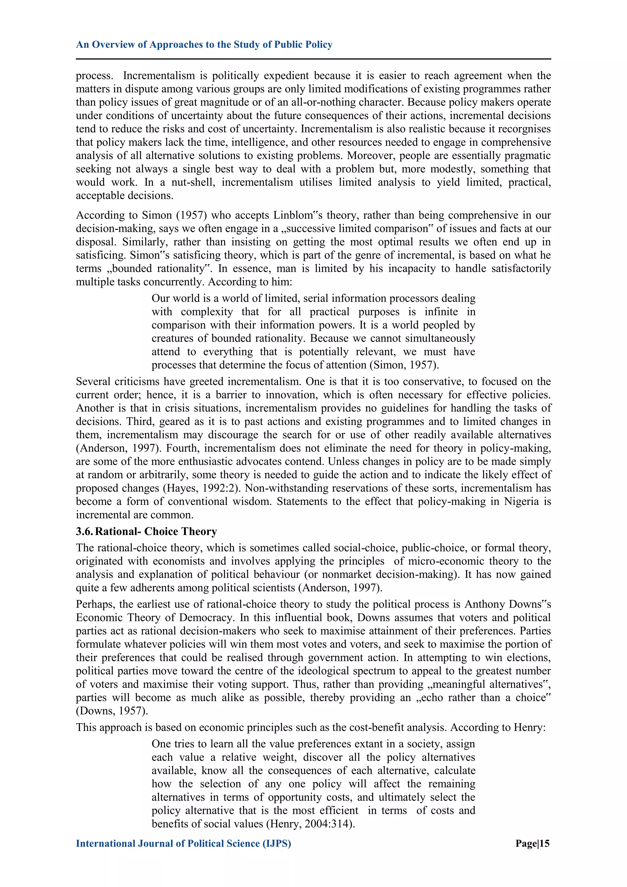An Overview of Approaches to the Study of Public Policy
International Journal of Political Science (IJPS) Page|15
process. Incrementalism is politically expedient because it is easier to reach agreement when the
matters in dispute among various groups are only limited modifications of existing programmes rather
than policy issues of great magnitude or of an all-or-nothing character. Because policy makers operate
under conditions of uncertainty about the future consequences of their actions, incremental decisions
tend to reduce the risks and cost of uncertainty. Incrementalism is also realistic because it recorgnises
that policy makers lack the time, intelligence, and other resources needed to engage in comprehensive
analysis of all alternative solutions to existing problems. Moreover, people are essentially pragmatic
seeking not always a single best way to deal with a problem but, more modestly, something that
would work. In a nut-shell, incrementalism utilises limited analysis to yield limited, practical,
acceptable decisions.
According to Simon (1957) who accepts Linblom‟s theory, rather than being comprehensive in our
decision-making, says we often engage in a „successive limited comparison‟ of issues and facts at our
disposal. Similarly, rather than insisting on getting the most optimal results we often end up in
satisficing. Simon‟s satisficing theory, which is part of the genre of incremental, is based on what he
terms „bounded rationality‟. In essence, man is limited by his incapacity to handle satisfactorily
multiple tasks concurrently. According to him:
Our world is a world of limited, serial information processors dealing
with complexity that for all practical purposes is infinite in
comparison with their information powers. It is a world peopled by
creatures of bounded rationality. Because we cannot simultaneously
attend to everything that is potentially relevant, we must have
processes that determine the focus of attention (Simon, 1957).
Several criticisms have greeted incrementalism. One is that it is too conservative, to focused on the
current order; hence, it is a barrier to innovation, which is often necessary for effective policies.
Another is that in crisis situations, incrementalism provides no guidelines for handling the tasks of
decisions. Third, geared as it is to past actions and existing programmes and to limited changes in
them, incrementalism may discourage the search for or use of other readily available alternatives
(Anderson, 1997). Fourth, incrementalism does not eliminate the need for theory in policy-making,
are some of the more enthusiastic advocates contend. Unless changes in policy are to be made simply
at random or arbitrarily, some theory is needed to guide the action and to indicate the likely effect of
proposed changes (Hayes, 1992:2). Non-withstanding reservations of these sorts, incrementalism has
become a form of conventional wisdom. Statements to the effect that policy-making in Nigeria is
incremental are common.
3.6.Rational- Choice Theory
The rational-choice theory, which is sometimes called social-choice, public-choice, or formal theory,
originated with economists and involves applying the principles of micro-economic theory to the
analysis and explanation of political behaviour (or nonmarket decision-making). It has now gained
quite a few adherents among political scientists (Anderson, 1997).
Perhaps, the earliest use of rational-choice theory to study the political process is Anthony Downs‟s
Economic Theory of Democracy. In this influential book, Downs assumes that voters and political
parties act as rational decision-makers who seek to maximise attainment of their preferences. Parties
formulate whatever policies will win them most votes and voters, and seek to maximise the portion of
their preferences that could be realised through government action. In attempting to win elections,
political parties move toward the centre of the ideological spectrum to appeal to the greatest number
of voters and maximise their voting support. Thus, rather than providing „meaningful alternatives‟,
parties will become as much alike as possible, thereby providing an „echo rather than a choice‟
(Downs, 1957).
This approach is based on economic principles such as the cost-benefit analysis. According to Henry:
One tries to learn all the value preferences extant in a society, assign
each value a relative weight, discover all the policy alternatives
available, know all the consequences of each alternative, calculate
how the selection of any one policy will affect the remaining
alternatives in terms of opportunity costs, and ultimately select the
policy alternative that is the most efficient in terms of costs and
benefits of social values (Henry, 2004:314).
 