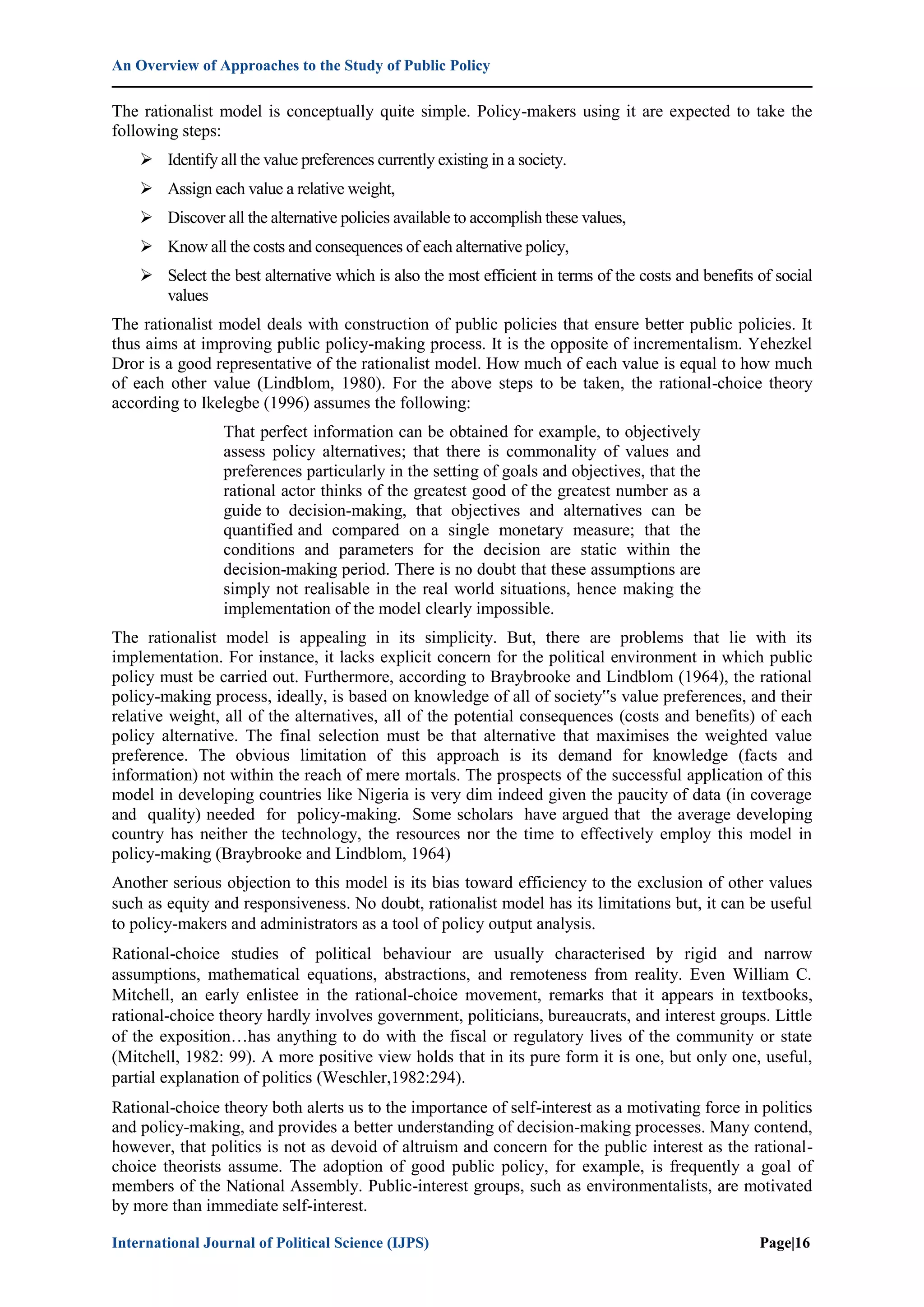 An Overview of Approaches to the Study of Public Policy
International Journal of Political Science (IJPS) Page|16
The rationalist model is conceptually quite simple. Policy-makers using it are expected to take the
following steps:
 Identify all the value preferences currently existing in a society.
 Assign each value a relative weight,
 Discover all the alternative policies available to accomplish these values,
 Know all the costs and consequences of each alternative policy,
 Select the best alternative which is also the most efficient in terms of the costs and benefits of social
values
The rationalist model deals with construction of public policies that ensure better public policies. It
thus aims at improving public policy-making process. It is the opposite of incrementalism. Yehezkel
Dror is a good representative of the rationalist model. How much of each value is equal to how much
of each other value (Lindblom, 1980). For the above steps to be taken, the rational-choice theory
according to Ikelegbe (1996) assumes the following:
That perfect information can be obtained for example, to objectively
assess policy alternatives; that there is commonality of values and
preferences particularly in the setting of goals and objectives, that the
rational actor thinks of the greatest good of the greatest number as a
guide to decision-making, that objectives and alternatives can be
quantified and compared on a single monetary measure; that the
conditions and parameters for the decision are static within the
decision-making period. There is no doubt that these assumptions are
simply not realisable in the real world situations, hence making the
implementation of the model clearly impossible.
The rationalist model is appealing in its simplicity. But, there are problems that lie with its
implementation. For instance, it lacks explicit concern for the political environment in which public
policy must be carried out. Furthermore, according to Braybrooke and Lindblom (1964), the rational
policy-making process, ideally, is based on knowledge of all of society‟s value preferences, and their
relative weight, all of the alternatives, all of the potential consequences (costs and benefits) of each
policy alternative. The final selection must be that alternative that maximises the weighted value
preference. The obvious limitation of this approach is its demand for knowledge (facts and
information) not within the reach of mere mortals. The prospects of the successful application of this
model in developing countries like Nigeria is very dim indeed given the paucity of data (in coverage
and quality) needed for policy-making. Some scholars have argued that the average developing
country has neither the technology, the resources nor the time to effectively employ this model in
policy-making (Braybrooke and Lindblom, 1964)
Another serious objection to this model is its bias toward efficiency to the exclusion of other values
such as equity and responsiveness. No doubt, rationalist model has its limitations but, it can be useful
to policy-makers and administrators as a tool of policy output analysis.
Rational-choice studies of political behaviour are usually characterised by rigid and narrow
assumptions, mathematical equations, abstractions, and remoteness from reality. Even William C.
Mitchell, an early enlistee in the rational-choice movement, remarks that it appears in textbooks,
rational-choice theory hardly involves government, politicians, bureaucrats, and interest groups. Little
of the exposition…has anything to do with the fiscal or regulatory lives of the community or state
(Mitchell, 1982: 99). A more positive view holds that in its pure form it is one, but only one, useful,
partial explanation of politics (Weschler,1982:294).
Rational-choice theory both alerts us to the importance of self-interest as a motivating force in politics
and policy-making, and provides a better understanding of decision-making processes. Many contend,
however, that politics is not as devoid of altruism and concern for the public interest as the rational-
choice theorists assume. The adoption of good public policy, for example, is frequently a goal of
members of the National Assembly. Public-interest groups, such as environmentalists, are motivated
by more than immediate self-interest.
 