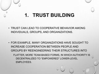 1. TRUST BUILDING
• TRUST CAN LEAD TO COOPERATIVE BEHAVIOR AMONG
INDIVIDUALS, GROUPS, AND ORGANIZATIONS.
• FOR EXAMPLE, MANY ORGANIZATIONS HAVE SOUGHT TO
INCREASE COOPERATION BETWEEN PEOPLE AND
GROUPS BY REENGINEERING THEIR STRUCTURES INTO
FLATTER, MORE TEAM-BASED FORMS, IN WHICH AUTHORITY IS
DECENTRALIZED TO “EMPOWERED” LOWER-LEVEL
EMPLOYEES.
 