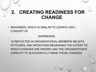 2. CREATING READINESS FOR
CHANGE
• READINESS, WHICH IS SIMILAR TO LEWIN’S (1951)
CONCEPT OF
UNFREEZING
IS REFLECTED IN ORGANIZATIONAL MEMBERS’ BELIEFS,
ATTITUDES, AND INTENTIONS REGARDING THE EXTENT TO
WHICH CHANGES ARE NEEDED AND THE ORGANIZATION’S
CAPACITY TO SUCCESSFULLY MAKE THOSE CHANGES.
 