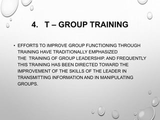 4. T – GROUP TRAINING
• EFFORTS TO IMPROVE GROUP FUNCTIONING THROUGH
TRAINING HAVE TRADITIONALLY EMPHASIZED
THE TRAINING OF GROUP LEADERSHIP. AND FREQUENTLY
THIS TRAINING HAS BEEN DIRECTED TOWARD THE
IMPROVEMENT OF THE SKILLS OF THE LEADER IN
TRANSMITTING INFORMATION AND IN MANIPULATING
GROUPS.
 