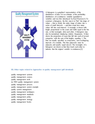 A histogram is a graphical representation of the
distribution of data. It is an estimate of the probability
distribution of a continuous variable (quantitative
variable) and was first introduced by Karl Pearson.[1] To
construct a histogram, the first step is to "bin" the range of
values -- that is, divide the entire range of values into a
series of small intervals -- and then count how many
values fall into each interval. A rectangle is drawn with
height proportional to the count and width equal to the bin
size, so that rectangles abut each other. A histogram may
also be normalized displaying relative frequencies. It then
shows the proportion of cases that fall into each of several
categories, with the sum of the heights equaling 1. The
bins are usually specified as consecutive, non-overlapping
intervals of a variable. The bins (intervals) must be
adjacent, and usually equal size.[2] The rectangles of a
histogram are drawn so that they touch each other to
indicate that the original variable is continuous.[3]
III. Other topics related to Approaches to quality management (pdf download)
quality management systems
quality management courses
quality management tools
iso 9001 quality management system
quality management process
quality management system example
quality system management
quality management techniques
quality management standards
quality management policy
quality management strategy
quality management books
 