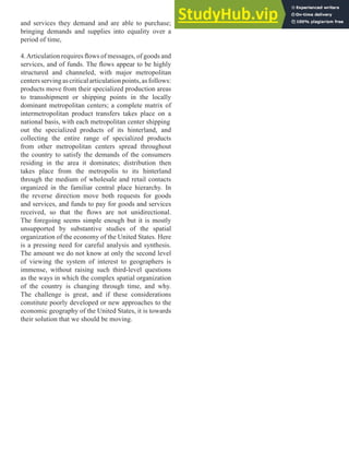 and services they demand and are able to purchase;
bringing demands and supplies into equality over a
period of time,
4.Articulation requires lows of messages, of goods and
services, and of funds. The lows appear to be highly
structured and channeled, with major metropolitan
centersservingascriticalarticulationpoints,asfollows:
products move from their specialized production areas
to transshipment or shipping points in the locally
dominant metropolitan centers; a complete matrix of
intermetropolitan product transfers takes place on a
national basis, with each metropolitan center shipping
out the specialized products of its hinterland, and
collecting the entire range of specialized products
from other metropolitan centers spread throughout
the country to satisfy the demands of the consumers
residing in the area it dominates; distribution then
takes place from the metropolis to its hinterland
through the medium of wholesale and retail contacts
organized in the familiar central place hierarchy. In
the reverse direction move both requests for goods
and services, and funds to pay for goods and services
received, so that the lows are not unidirectional.
The foregoing seems simple enough but it is mostly
unsupported by substantive studies of the spatial
organization of the economy of the United States. Here
is a pressing need for careful analysis and synthesis.
The amount we do not know at only the second level
of viewing the system of interest to geographers is
immense, without raising such third-level questions
as the ways in which the complex spatial organization
of the country is changing through time, and why.
The challenge is great, and if these considerations
constitute poorly developed or new approaches to the
economic geography of the United States, it is towards
their solution that we should be moving.
 