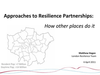 Approaches to Resilience Partnerships:
How other places do it
Matthew Hogan
London Resilience Team
4 April 2011
Resident Pop: >7 Million
Daytime Pop: >14 Million
 