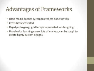 Advantages of Frameworks
•   Basic media queries & responsiveness done for you
•   Cross-browser tested
•   Rapid protoyping; grid template provided for designing
•   Drawbacks: learning curve, lots of markup, can be tough to
    create highly custom designs
 