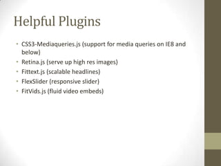 Helpful Plugins
• CSS3-Mediaqueries.js (support for media queries on IE8 and
  below)
• Retina.js (serve up high res images)
• Fittext.js (scalable headlines)
• FlexSlider (responsive slider)
• FitVids.js (fluid video embeds)
 