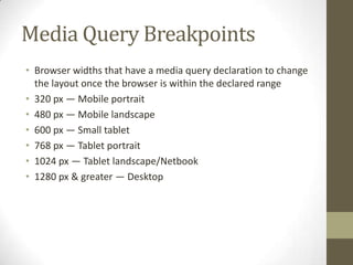 Media Query Breakpoints
• Browser widths that have a media query declaration to change
  the layout once the browser is within the declared range
• 320 px — Mobile portrait
• 480 px — Mobile landscape
• 600 px — Small tablet
• 768 px — Tablet portrait
• 1024 px — Tablet landscape/Netbook
• 1280 px & greater — Desktop
 