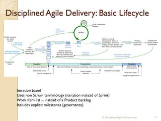 Disciplined Agile Delivery: Basic Lifecycle
© Disciplined Agile Consortium 17
Iteration based
Uses non Scrum terminology (iteration instead of Sprint)
Work item list – instead of a Product backlog
Includes explicit milestones (governance)
 
