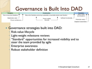 Governance is Built Into DAD
 Governance strategies built into DAD:
◦ Risk-value lifecycle
◦ Light-weight milestone reviews
◦ “Standard” opportunities for increased visibility and to
steer the team provided by agile
◦ Enterprise awareness
◦ Robust stakeholder definition
© Disciplined Agile Consortium 21
 