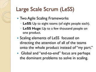 Large Scale Scrum (LeSS)
 Two Agile Scaling Frameworks
◦ LeSS: Up to eight teams (of eight people each).
◦ LeSS Huge: Up to a few thousand people on
one product.
 Scaling elements of LeSS focused on
directing the attention of all of the teams
onto the whole product instead of “my part.”
 Global and “end-to-end” focus are perhaps
the dominant problems to solve in scaling.
 