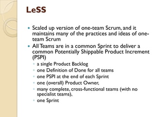 LeSS
 Scaled up version of one-team Scrum, and it
maintains many of the practices and ideas of one-
team Scrum
 AllTeams are in a common Sprint to deliver a
common Potentially Shippable Product Increment
(PSPI)
◦ a single Product Backlog
◦ one Definition of Done for all teams
◦ one PSPI at the end of each Sprint
◦ one (overall) Product Owner,
◦ many complete, cross-functional teams (with no
specialist teams),
◦ one Sprint
 