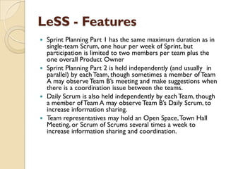 LeSS - Features
 Sprint Planning Part 1 has the same maximum duration as in
single-team Scrum, one hour per week of Sprint, but
participation is limited to two members per team plus the
one overall Product Owner
 Sprint Planning Part 2 is held independently (and usually in
parallel) by eachTeam, though sometimes a member of Team
A may observe Team B‟s meeting and make suggestions when
there is a coordination issue between the teams.
 Daily Scrum is also held independently by each Team, though
a member of Team A may observe Team B‟s Daily Scrum, to
increase information sharing.
 Team representatives may hold an Open Space,Town Hall
Meeting, or Scrum of Scrums several times a week to
increase information sharing and coordination.
 