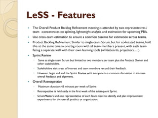 LeSS - Features
 The Overall Product Backlog Refinement meeting is attended by two representatives /
team -concentrates on splitting, lightweight analysis and estimation for upcoming PBIs.
 Use cross-team estimation to ensure a common baseline for estimation across teams.
 Product Backlog Refinement: Similar to single-team Scrum, but for co-located teams, hold
this at the same time in one big room with all team members present, with each team
facing a separate wall with their own learning tools (whiteboards, projectors, …).
 Sprint Review
◦ Same as single-team Scrum but limited to two members per team plus the Product Owner and
other stakeholders.
◦ Stakeholders visit areas of interest and team members record their feedback.
◦ However, begin and end the Sprint Review with everyone in a common discussion to increase
overall feedback and alignment.
 Overall Retrospective
◦ Maximum duration: 45 minutes per week of Sprint
◦ Retrospective is held early in the first week of the subsequent Sprint.
◦ ScrumMasters and one representative of each Team meet to identify and plan improvement
experiments for the overall product or organization.
 