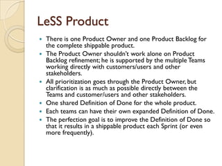 LeSS Product
 There is one Product Owner and one Product Backlog for
the complete shippable product.
 The Product Owner shouldn‟t work alone on Product
Backlog refinement; he is supported by the multiple Teams
working directly with customers/users and other
stakeholders.
 All prioritization goes through the Product Owner, but
clarification is as much as possible directly between the
Teams and customer/users and other stakeholders.
 One shared Definition of Done for the whole product.
 Each teams can have their own expanded Definition of Done.
 The perfection goal is to improve the Definition of Done so
that it results in a shippable product each Sprint (or even
more frequently).
 
