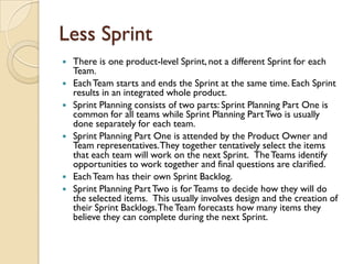 Less Sprint
 There is one product-level Sprint, not a different Sprint for each
Team.
 EachTeam starts and ends the Sprint at the same time. Each Sprint
results in an integrated whole product.
 Sprint Planning consists of two parts: Sprint Planning Part One is
common for all teams while Sprint Planning PartTwo is usually
done separately for each team.
 Sprint Planning Part One is attended by the Product Owner and
Team representatives.They together tentatively select the items
that each team will work on the next Sprint. TheTeams identify
opportunities to work together and final questions are clarified.
 EachTeam has their own Sprint Backlog.
 Sprint Planning PartTwo is forTeams to decide how they will do
the selected items. This usually involves design and the creation of
their Sprint Backlogs.TheTeam forecasts how many items they
believe they can complete during the next Sprint.
 