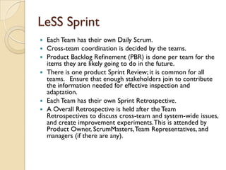 LeSS Sprint
 Each Team has their own Daily Scrum.
 Cross-team coordination is decided by the teams.
 Product Backlog Refinement (PBR) is done per team for the
items they are likely going to do in the future.
 There is one product Sprint Review; it is common for all
teams.  Ensure that enough stakeholders join to contribute
the information needed for effective inspection and
adaptation.
 Each Team has their own Sprint Retrospective.
 A Overall Retrospective is held after the Team
Retrospectives to discuss cross-team and system-wide issues,
and create improvement experiments.This is attended by
Product Owner, ScrumMasters,Team Representatives, and
managers (if there are any).
 