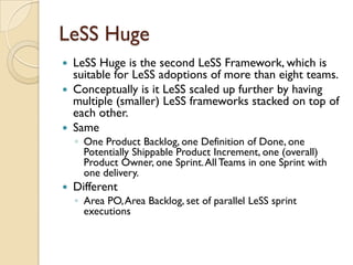 LeSS Huge
 LeSS Huge is the second LeSS Framework, which is
suitable for LeSS adoptions of more than eight teams.
 Conceptually is it LeSS scaled up further by having
multiple (smaller) LeSS frameworks stacked on top of
each other.
 Same
◦ One Product Backlog, one Definition of Done, one
Potentially Shippable Product Increment, one (overall)
Product Owner, one Sprint.All Teams in one Sprint with
one delivery.
 Different
◦ Area PO,Area Backlog, set of parallel LeSS sprint
executions
 
