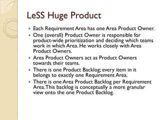 LeSS Huge Product
 Each Requirement Area has one Area Product Owner.
 One (overall) Product Owner is responsible for
product-wide prioritization and deciding which teams
work in which Area. He works closely with Area
Product Owners.
 Area Product Owners act as Product Owners
towards their teams.
 There is one Product Backlog; every item in it
belongs to exactly one Requirement Area.
 There is one Area Product Backlog per Requirement
Area.This backlog is conceptually a more granular
view onto the one Product Backlog.
 