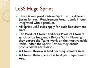 LeSS Huge Sprint
 There is one product-level Sprint, not a different
Sprint for each Requirement Area. It ends in one
integrated whole product.
 All Sprint LeSS rules apply for each Requirement
Area.
 The Product Owner and Area Product Owners
synchronize frequently. Before Sprint Planning
they ensure the Teams work on the most valuable
items. After the Sprint Review, they enable
product-level adaptations.
 A Overall Review is held per Requirement Area.
 A Overall Retrospective is held per Requirement
Area.
 