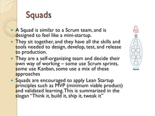 Squads
 A Squad is similar to a Scrum team, and is
designed to feel like a mini-startup.
 They sit together, and they have all the skills and
tools needed to design, develop, test, and release
to production.
 They are a self-organizing team and decide their
own way of working – some use Scrum sprints,
some use Kanban, some use a mix of these
approaches
 Squads are encouraged to apply Lean Startup
principles such as MVP (minimum viable product)
and validated learning.This is summarized in the
slogan “Think it, build it, ship it, tweak it”
 