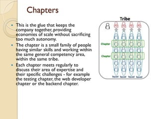 Chapters
 This is the glue that keeps the
company together, providing
economies of scale without sacrificing
too much autonomy.
 The chapter is a small family of people
having similar skills and working within
the same general competency area,
within the same tribe.
 Each chapter meets regularly to
discuss their area of expertise and
their specific challenges - for example
the testing chapter, the web developer
chapter or the backend chapter.
 