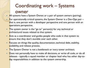 Coordinating work – Systems
owner
 All systems have a System Owner, or a pair of system owners (pairing).
 For operationally critical systems, the System Owner is a Dev-Ops pair –
that is, one person with a developer perspective and one person with an
operations perspective.
 The system owner is the “go to” person(s) for any technical or
architectural issues related to that system.
 Acts as a coordinator and guides people who code in that system to
ensure that they don‟t stumble over each other.
 Focuses on things like quality, documentation, technical debt, stability,
scalability, and release process.
 The System Owner is not a bottleneck or ivory tower architect.
 Does not personally have to make all decisions, or write all code, or do all
releases - typically a squad member or chapter lead who has other day-to-
day responsibilities in addition to the system ownership.
 