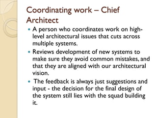 Coordinating work – Chief
Architect
 A person who coordinates work on high-
level architectural issues that cuts across
multiple systems.
 Reviews development of new systems to
make sure they avoid common mistakes, and
that they are aligned with our architectural
vision.
 The feedback is always just suggestions and
input - the decision for the final design of
the system still lies with the squad building
it.
 