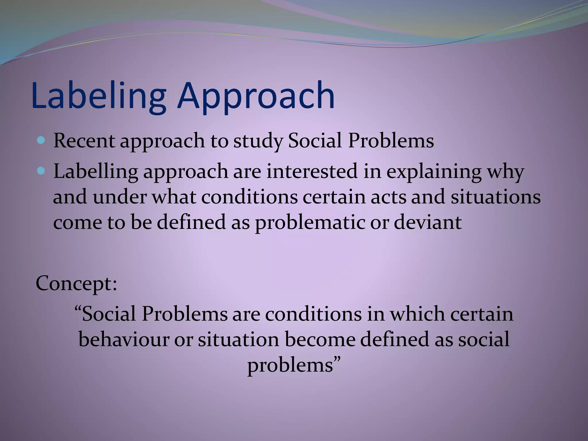 Labeling Approach
 Recent approach to study Social Problems
 Labelling approach are interested in explaining why
and under what conditions certain acts and situations
come to be defined as problematic or deviant
Concept:
“Social Problems are conditions in which certain
behaviour or situation become defined as social
problems”
 