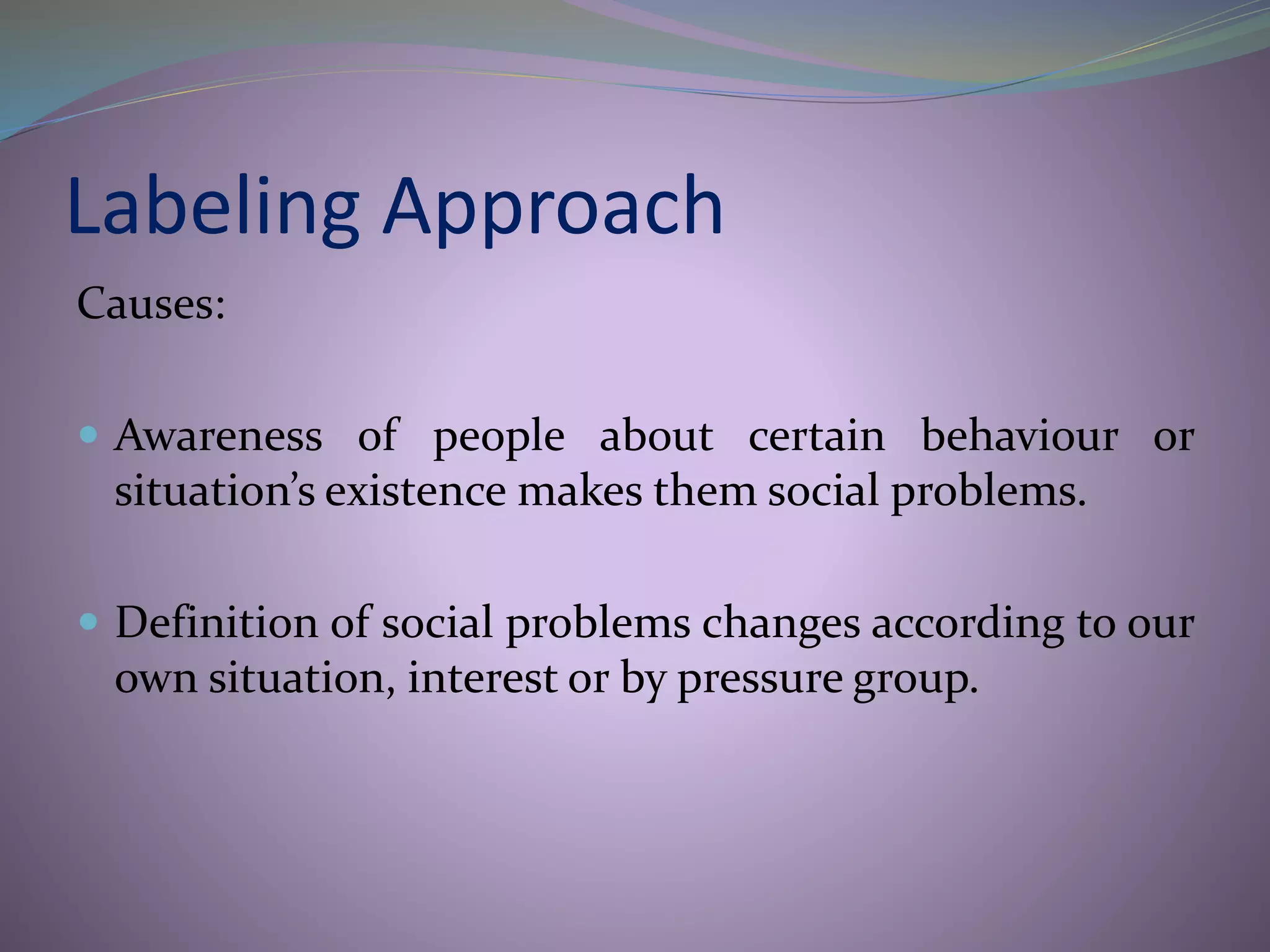 Labeling Approach
Causes:
 Awareness of people about certain behaviour or
situation’s existence makes them social problems.
 Definition of social problems changes according to our
own situation, interest or by pressure group.
 